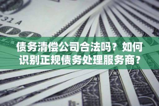 济南债务清偿公司合法吗？如何识别正规债务处理服务商？