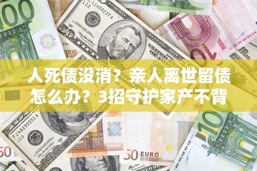 济南人死债没消？亲人离世留债怎么办？3招守护家产不背锅