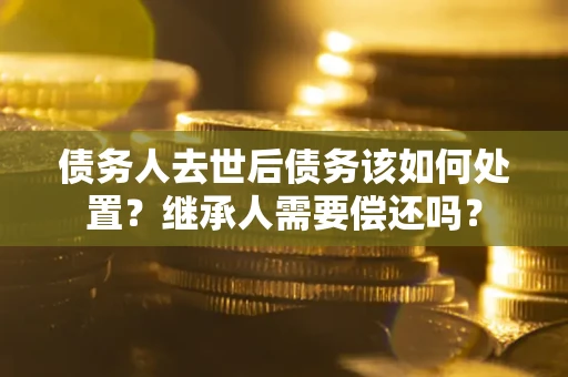济南债务人去世后债务该如何处置？继承人需要偿还吗？