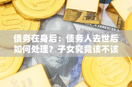 济南债务在身后：债务人去世后如何处理？子女究竟该不该还钱？