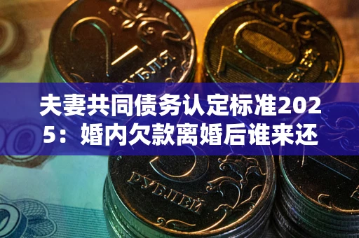 济南夫妻共同债务认定标准2025:婚内欠款离婚后谁来还? 济南夫妻共同债务认定标准2025:婚内欠款离婚后谁来还?