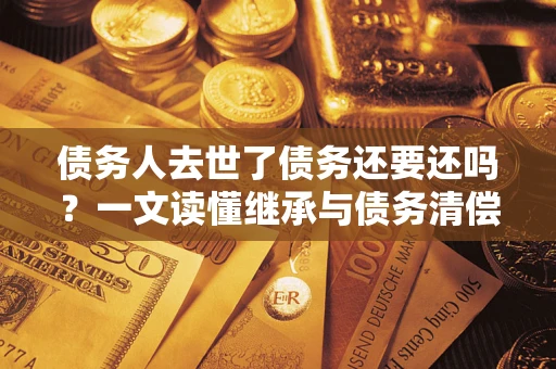 济南债务人去世了债务还要还吗？一文读懂继承与债务清偿