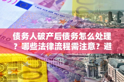 济南债务人破产后债务怎么处理？哪些法律流程需注意？避免踩坑指南
