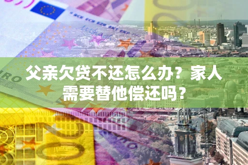 济南父亲欠贷不还怎么办？家人需要替他偿还吗？